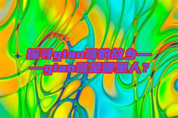 探尋giao哥的故鄉——giao哥是哪里人?