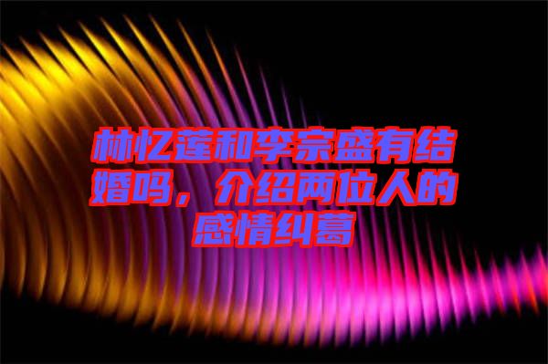 林憶蓮和李宗盛有結婚嗎,介紹兩位人的感情糾葛