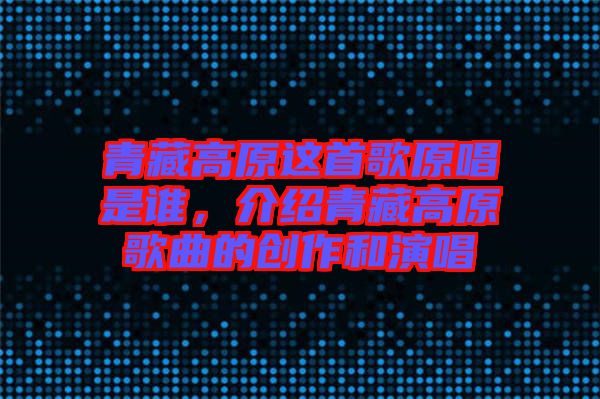 青藏高原這首歌原唱是誰,介紹青藏高原歌曲的創(chuàng)作和演唱