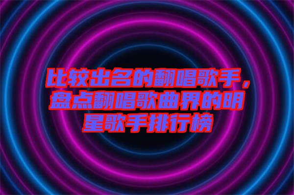 比較出名的翻唱歌手,盤點(diǎn)翻唱歌曲界的明星歌手排行榜