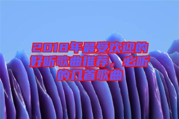 2018年最受歡迎的好聽歌曲推薦,必聽的幾首歌曲