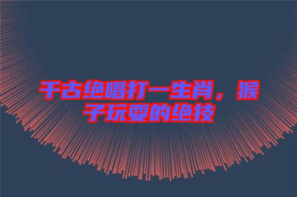 千古絕唱打一生肖,猴子玩耍的絕技