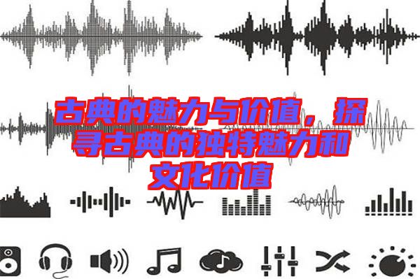 古典的魅力與價值,探尋古典的獨特魅力和文化價值