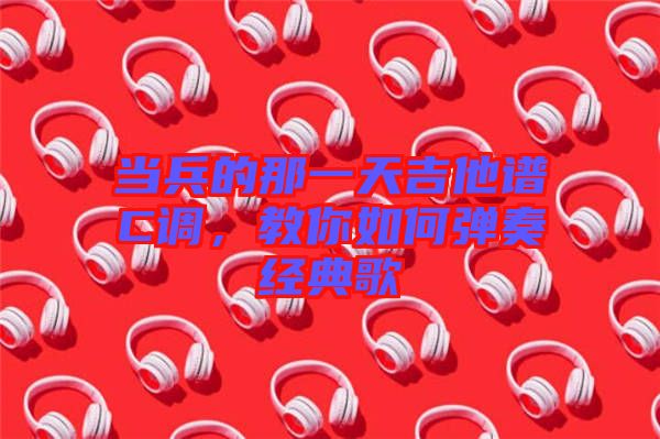 當兵的那一天吉他譜C調,教你如何彈奏經典歌