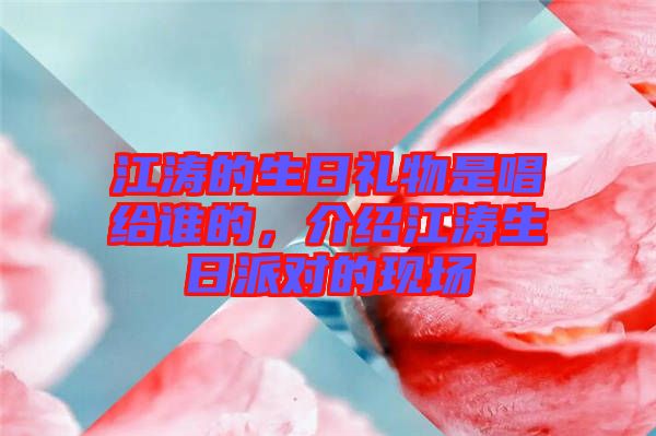 江濤的生日禮物是唱給誰的,介紹江濤生日派對的現(xiàn)場