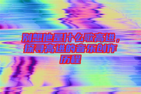 別想他是什么歌高進,探尋高進的音樂創作歷程