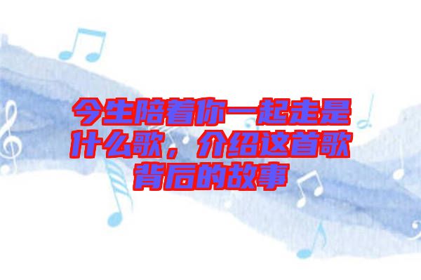 今生陪著你一起走是什么歌，介紹這首歌背后的故事