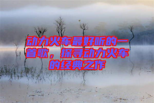 動(dòng)力火車最好聽的一首歌,探尋動(dòng)力火車的經(jīng)典之作