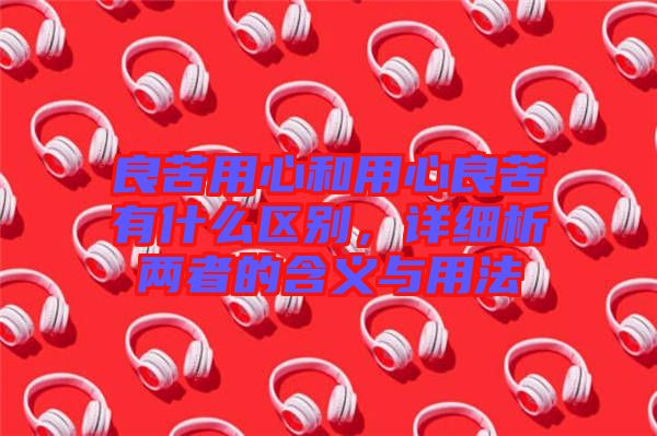 良苦用心和用心良苦有什么區別,詳細析兩者的含義與用法