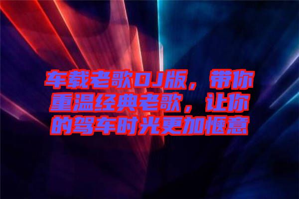 車載老歌DJ版，帶你重溫經典老歌，讓你的駕車時光更加愜意