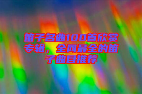 笛子名曲100首欣賞專輯,全網最全的笛子曲目推薦