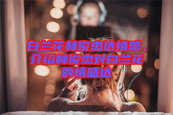 白蘭花林俊杰達情感,介紹林俊杰對白蘭花的情感達