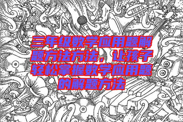 三年級數(shù)學(xué)應(yīng)用題解題方法方法,讓孩子輕松掌握數(shù)學(xué)應(yīng)用題的解題方法