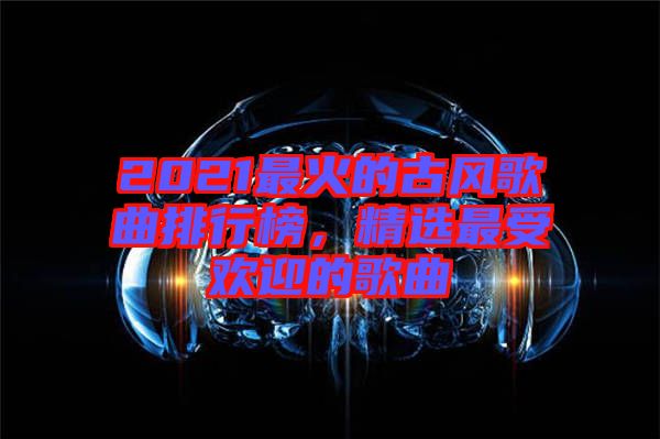 2021最火的古風歌曲排行榜，精選最受歡迎的歌曲