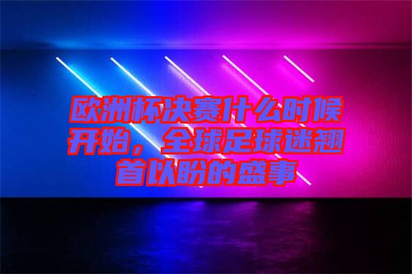 歐洲杯決賽什么時候開始,全球足球迷翹首以盼的盛事