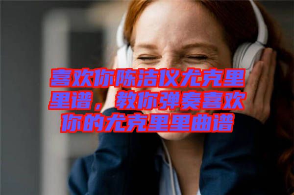 喜歡你陳潔儀尤克里里譜，教你彈奏喜歡你的尤克里里曲譜