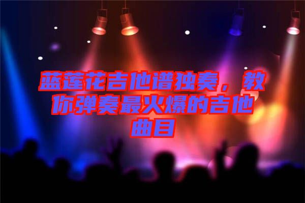 藍(lán)蓮花吉他譜獨奏,教你彈奏最火爆的吉他曲目