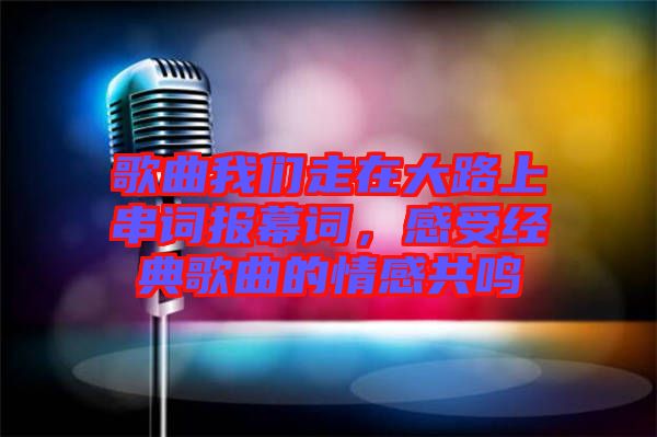 歌曲我們走在大路上串詞報幕詞,感受經典歌曲的情感共鳴