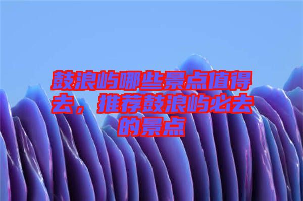 鼓浪嶼哪些景點(diǎn)值得去,推薦鼓浪嶼必去的景點(diǎn)