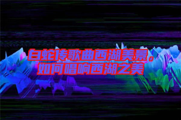 白蛇傳歌曲西湖美景，如何唱響西湖之美