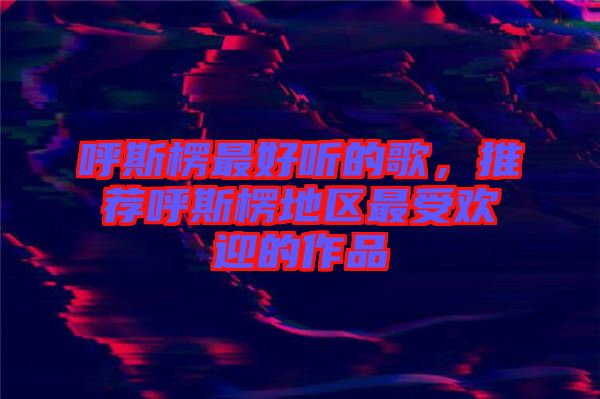 呼斯楞最好聽的歌,推薦呼斯楞地區(qū)最受歡迎的作品