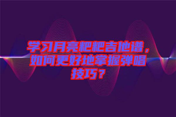 學習月亮粑粑吉他譜，如何更好地掌握彈唱技巧？