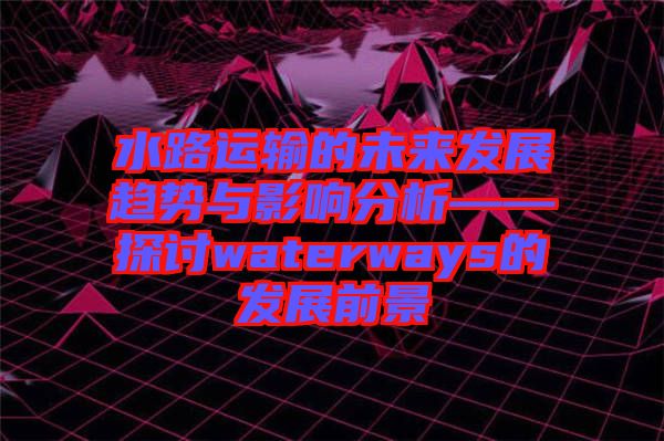 水路運輸的未來發展趨勢與影響分析——探討waterways的發展前景