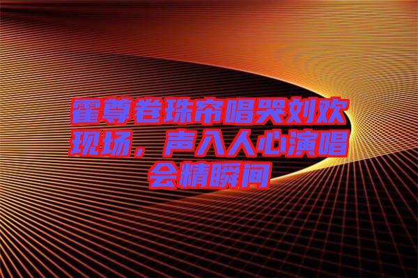 霍尊卷珠簾唱哭劉歡現(xiàn)場(chǎng),聲入人心演唱會(huì)精瞬間