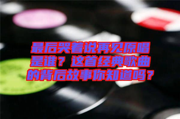 最后哭著說再見原唱是誰？這首經(jīng)典歌曲的背后故事你知道嗎？