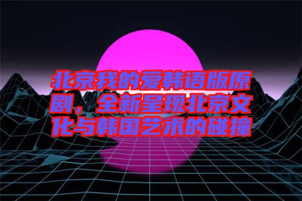 北京我的愛韓語版原劇,全新呈現北京文化與韓國藝術的碰撞