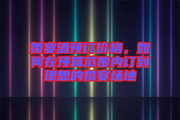 婚宴酒預訂價格,如何在預算范圍內訂到理想的婚宴場地