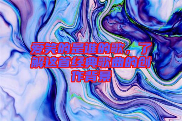 愛笑的是誰的歌,了解這首經(jīng)典歌曲的創(chuàng)作背景