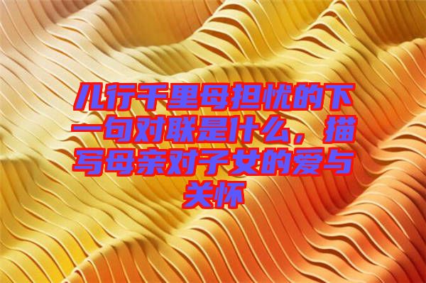 兒行千里母擔憂的下一句對聯是什么,描寫母親對子女的愛與關懷
