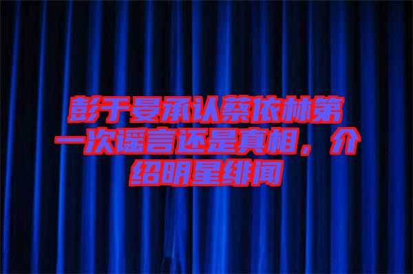 彭于晏承認蔡依林第一次謠言還是真相,介紹明星緋聞
