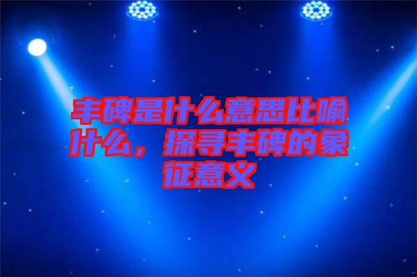 豐碑是什么意思比喻什么,探尋豐碑的象征意義