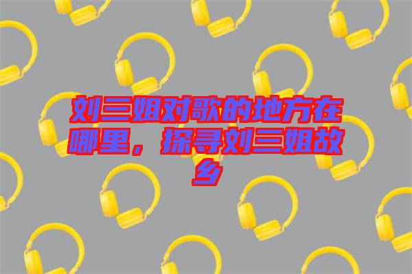 劉三姐對(duì)歌的地方在哪里,探尋劉三姐故鄉(xiāng)