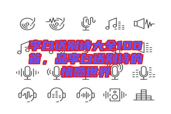 李白送別詩大全100首,品李白送別詩的情感世界