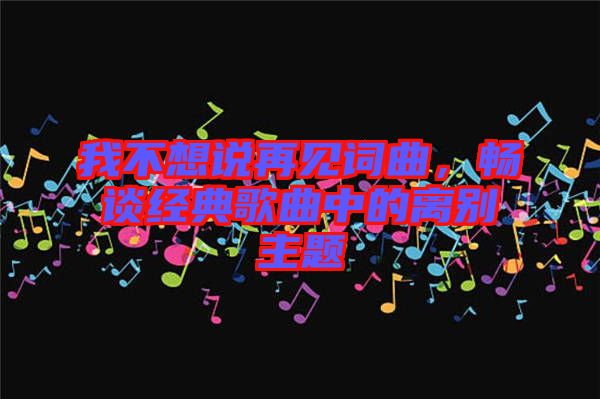 我不想說(shuō)再見(jiàn)詞曲,暢談經(jīng)典歌曲中的離別主題