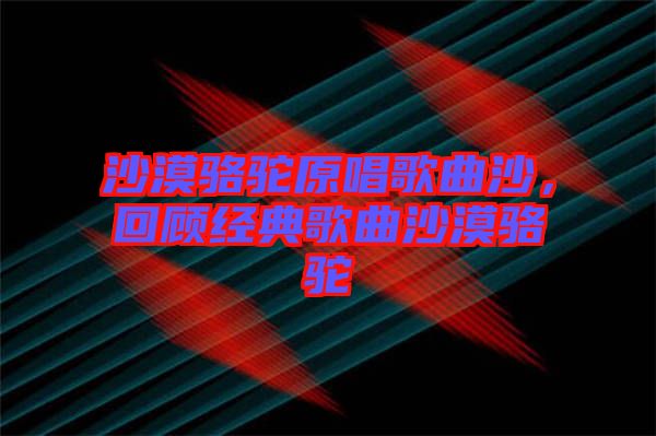 沙漠駱駝原唱歌曲沙,回顧經典歌曲沙漠駱駝