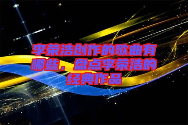 李榮浩創(chuàng)作的歌曲有哪些,盤點李榮浩的經(jīng)典作品