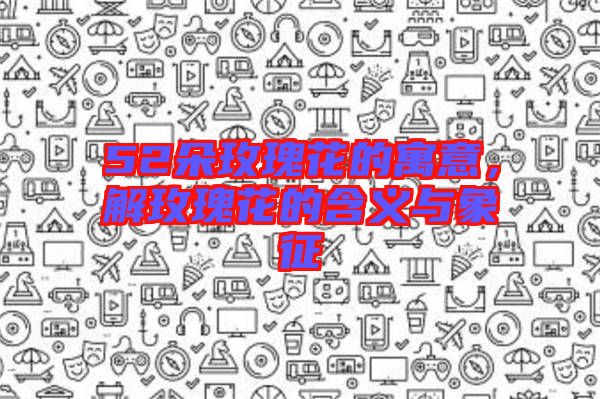 52朵玫瑰花的寓意，解玫瑰花的含義與象征