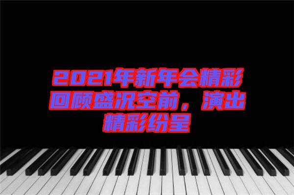 2021年新年會精彩回顧盛況空前,演出精彩紛呈