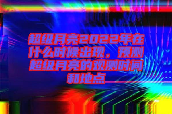 超級月亮2022年在什么時候出現，預測超級月亮的觀測時間和地點