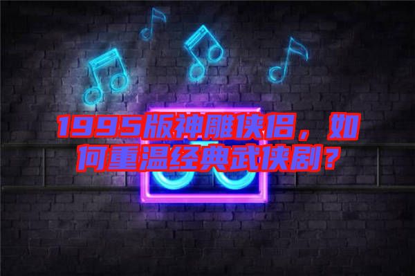 1995版神雕俠侶,如何重溫經典武俠劇?