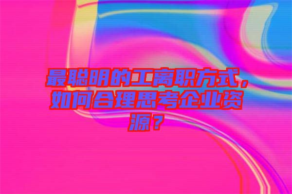 最聰明的工離職方式,如何合理思考企業資源?