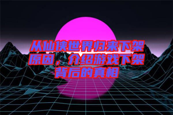 從仙俠世界歸來下架原因,介紹游戲下架背后的真相