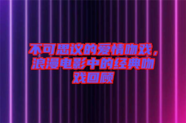 不可思議的愛情吻戲,浪漫電影中的經(jīng)典吻戲回顧