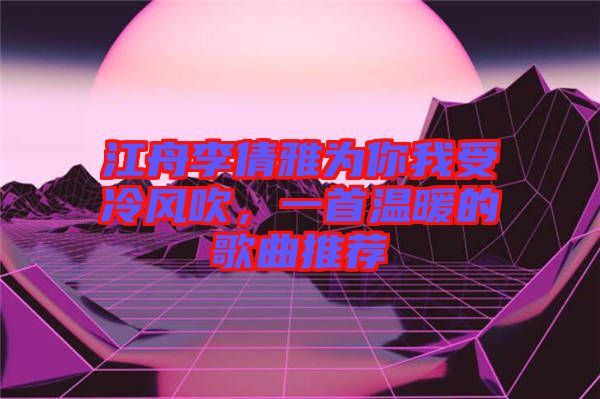 江舟李倩雅為你我受冷風(fēng)吹,一首溫暖的歌曲推薦