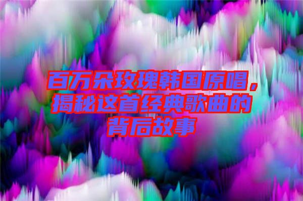 百萬朵玫瑰韓國原唱,揭秘這首經(jīng)典歌曲的背后故事