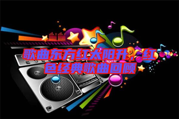 歌曲東方紅太陽升,紅色經典歌曲回顧
